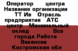 Оператор Call-центра › Название организации ­ ТТ-Ив › Отрасль предприятия ­ АТС, call-центр › Минимальный оклад ­ 20 000 - Все города Работа » Вакансии   . Костромская обл.